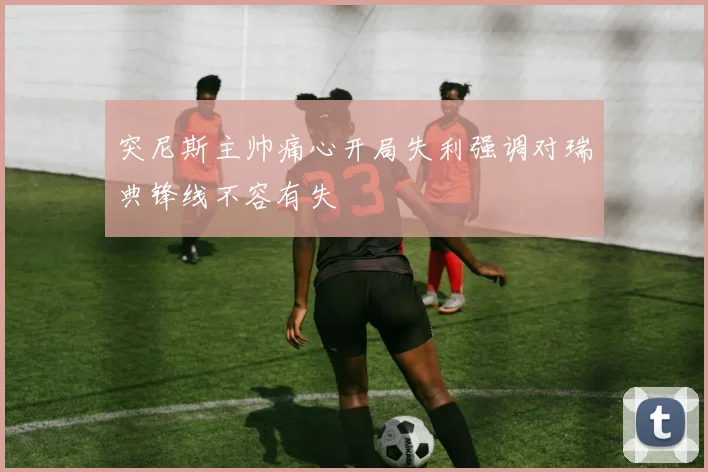 突尼斯主帅痛心开局失利强调对瑞典锋线不容有失