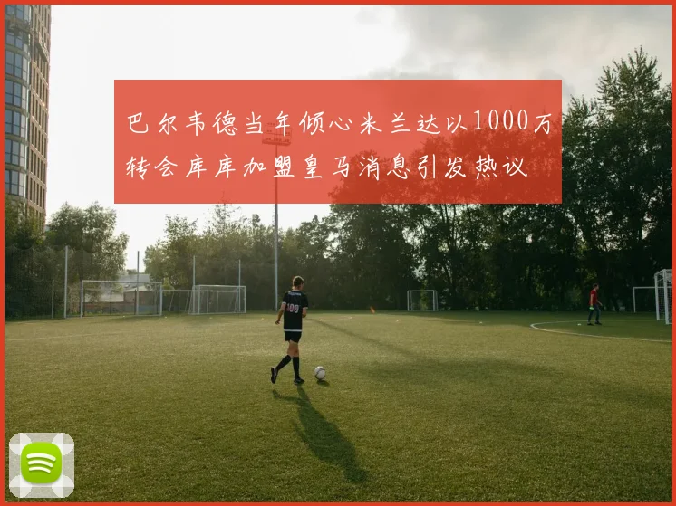 巴尔韦德当年倾心米兰达以1000万转会库库加盟皇马消息引发热议