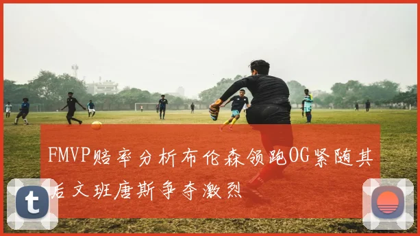 FMVP赔率分析布伦森领跑OG紧随其后文班唐斯争夺激烈
