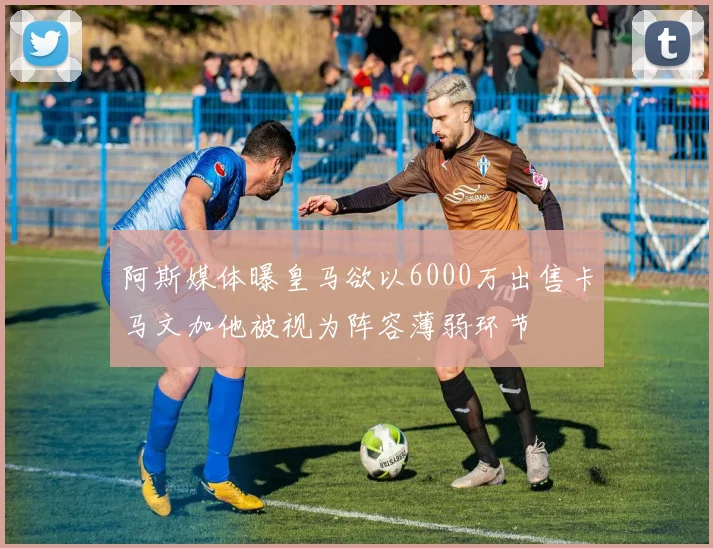 阿斯媒体曝皇马欲以6000万出售卡马文加他被视为阵容薄弱环节