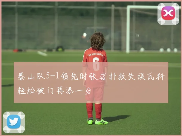 泰山队5-1领先时张岩扑救失误瓦科轻松破门再添一分