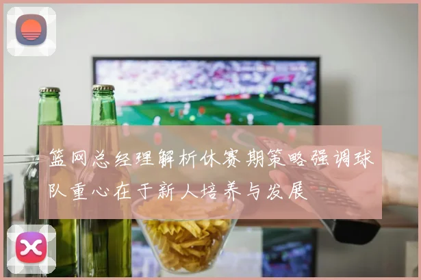 篮网总经理解析休赛期策略强调球队重心在于新人培养与发展
