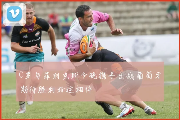 C罗与菲利克斯今晚携手出战葡萄牙期待胜利好运相伴