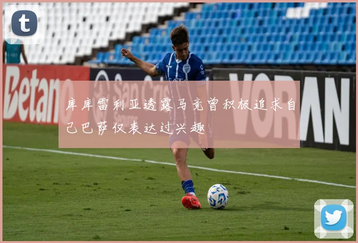 库库雷利亚透露马竞曾积极追求自己巴萨仅表达过兴趣