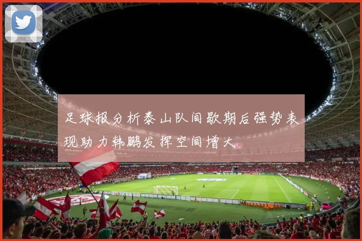 足球报分析泰山队间歇期后强势表现助力韩鹏发挥空间增大