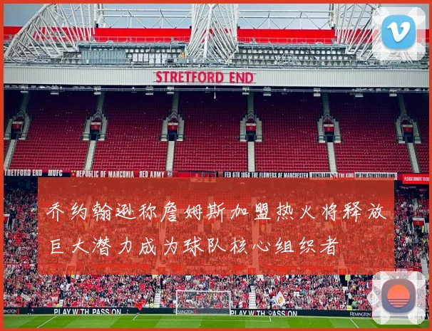 乔约翰逊称詹姆斯加盟热火将释放巨大潜力成为球队核心组织者