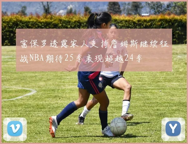 富保罗透露家人支持詹姆斯继续征战NBA期待25季表现超越24季