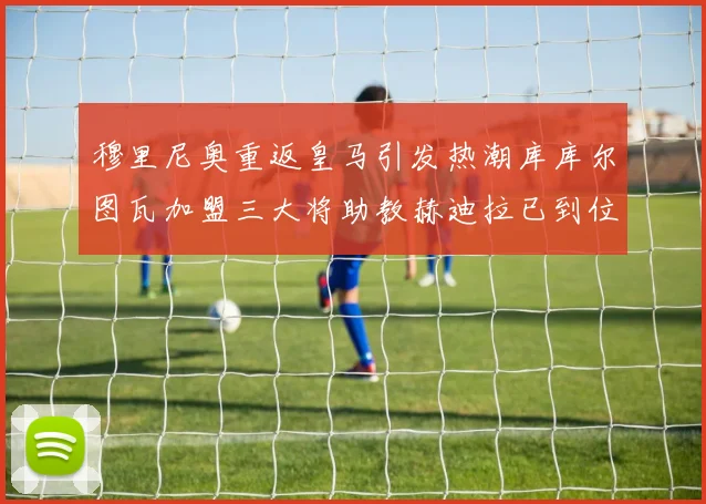 穆里尼奥重返皇马引发热潮库库尔图瓦加盟三大将助教赫迪拉已到位