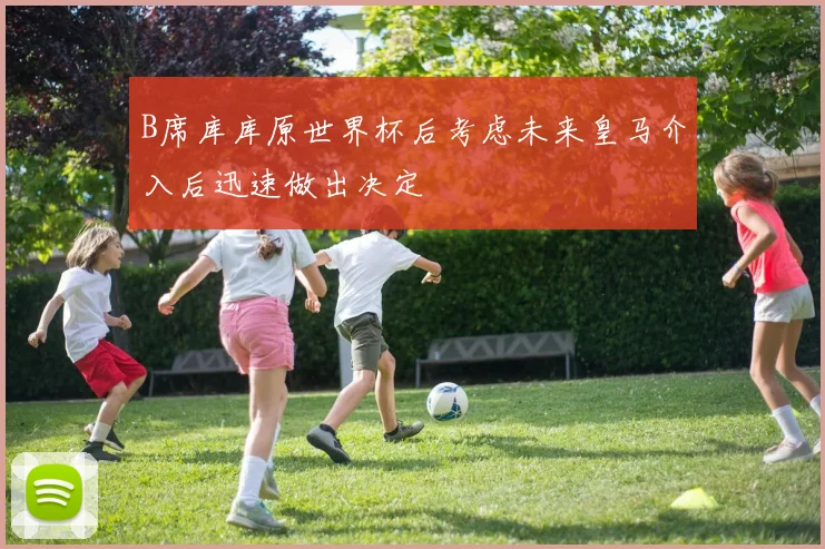 B席库库原世界杯后考虑未来皇马介入后迅速做出决定