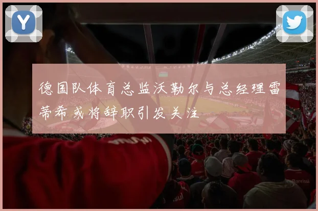 德国队体育总监沃勒尔与总经理雷蒂希或将辞职引发关注